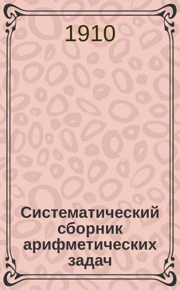 Систематический сборник арифметических задач : Для гимназий и прогимназий, мужских и женских, реальных, уезд. и гор. уч-щ, учительск. инст-тов и семинарий