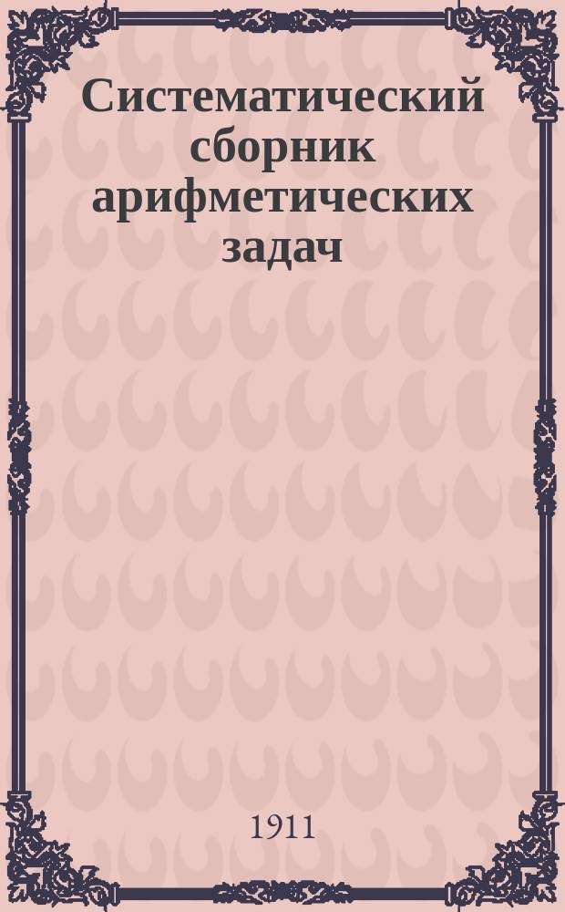 Систематический сборник арифметических задач : Для гимназий и прогимназий, мужских и женских, реальных, уезд. и гор. уч-щ, учительск. инст-тов и семинарий