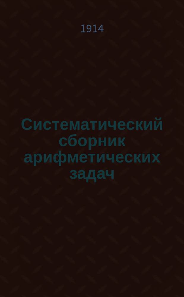 Систематический сборник арифметических задач : Для гимназий и прогимназий, мужских и женских, реальных, уезд. и гор. уч-щ, учительск. инст-тов и семинарий