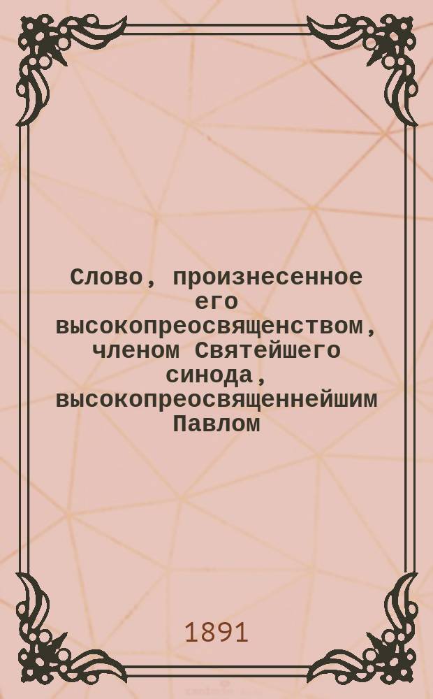 Слово, произнесенное его высокопреосвященством, членом Святейшего синода, высокопреосвященнейшим Павлом, архиепископом Казанским и Свияжским, в день сретения господня, в Казанском кафедральном Благовещенском соборе, 2 февраля 1890 года