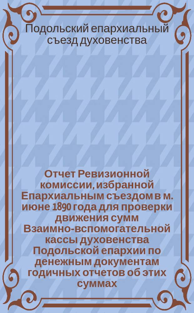 Отчет Ревизионной комиссии, избранной Епархиальным съездом в м. июне 1890 года для проверки движения сумм Взаимно-вспомогательной кассы духовенства Подольской епархии по денежным документам годичных отчетов об этих суммах, счетоводства и делопроизводства Управления кассою в 5-летие, с 1886 по 1890 год включительно : Печ. на основании утв. его преосвященством, преосвященнейшим Димитрием, еп. Подольским и Брацлавским постановления Епарх. съезда депутатов духовенства Подол. епархии 1891 г. ст. 33 отд. 9