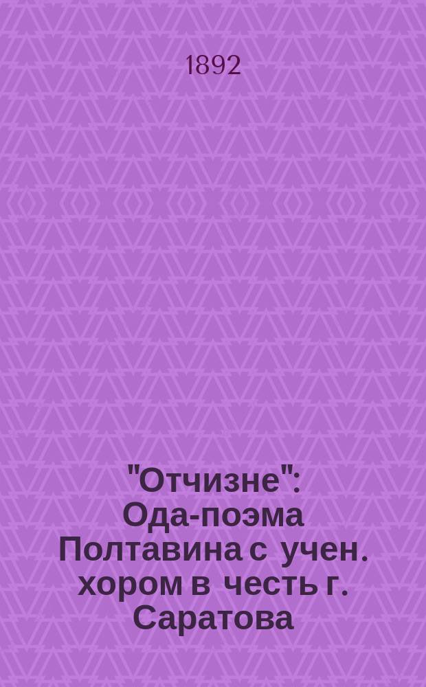 "Отчизне" : Ода-поэма Полтавина с учен. хором в честь г. Саратова : Юбил. стихотворение, напис. по приглашению г. дир. Сарат. отд-ния Муз. о-ва С.К. фон-Экснера для соч. кантаты к 300-летнему юбилею г. Саратова на 9 мая 1891 г