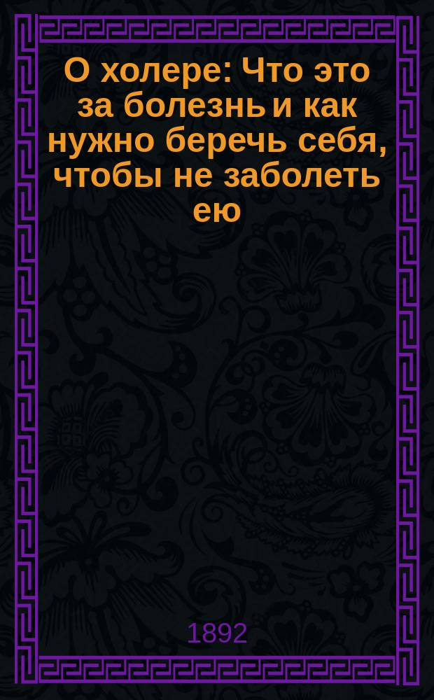 О холере : Что это за болезнь и как нужно беречь себя, чтобы не заболеть ею : Беседа с грамот. людьми : Сост. по поруч. Управы врач А. Корчак-Чепурковский