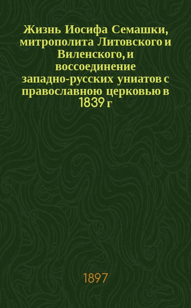 Жизнь Иосифа Семашки, митрополита Литовского и Виленского, и воссоединение западно-русских униатов с православною церковью в 1839 г. : С 3-мя портр. высокопреосящен. Иосифа