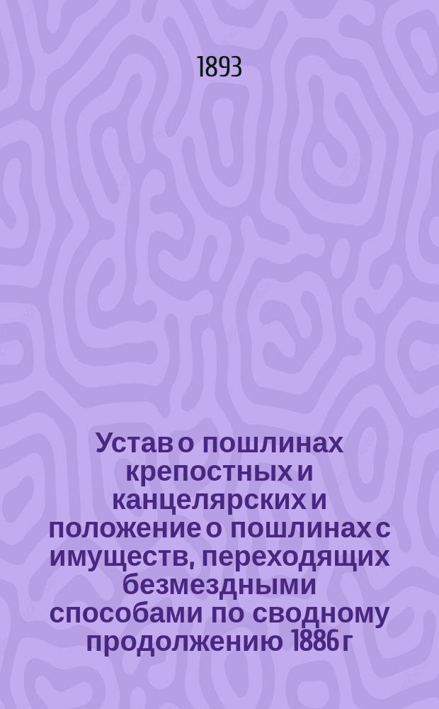 Устав о пошлинах крепостных и канцелярских и положение о пошлинах с имуществ, переходящих безмездными способами по сводному продолжению 1886 г., со включением статей по продолжениям 1887 и 1889 гг., позднейших узаконений и разъяснений Общ. собр. и Гражд. кас. депар. Правительствующего сената по 1-е января 1893 года и приложением расписания разборов гербовой бумаги, табели, определяющей законную оценку земель и процентных бумаг за 1891-1893 гг. Т. V Св. зак.
