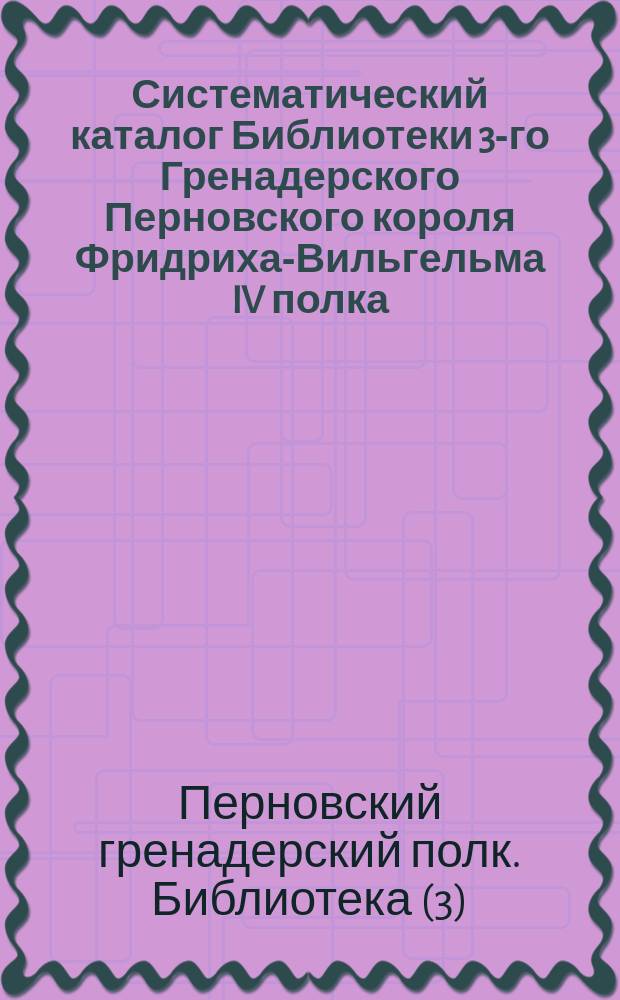 Систематический каталог Библиотеки 3-го Гренадерского Перновского короля Фридриха-Вильгельма IV полка : (Сост. по 10-е марта 1893 г.)