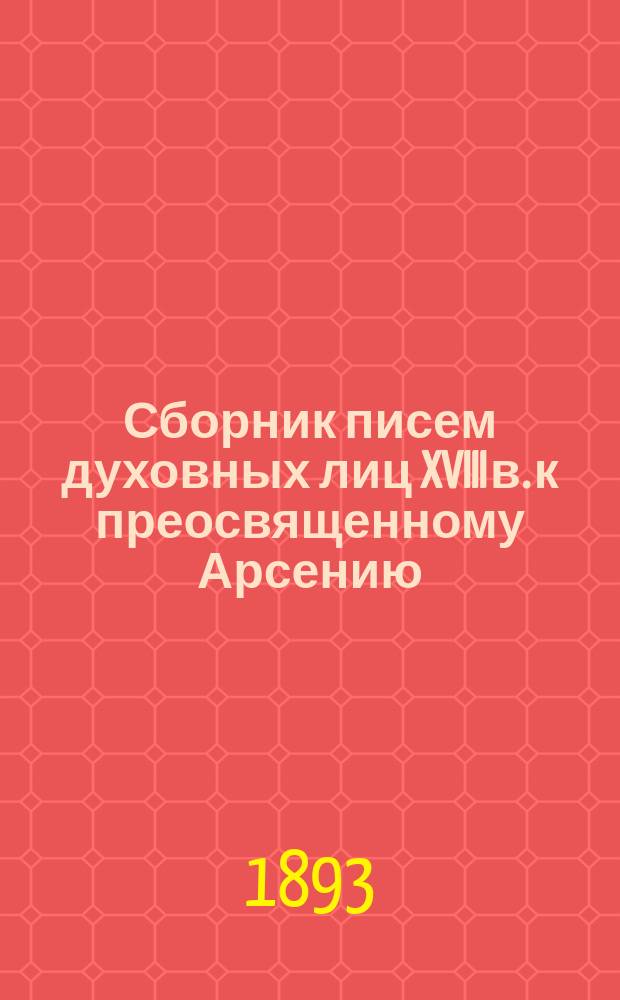 Сборник писем духовных лиц XVIII в. к преосвященному Арсению (Верещагину), архиепископу Ростовско-Ярославскому, бывшему епископу Тверскому и Кашинскому