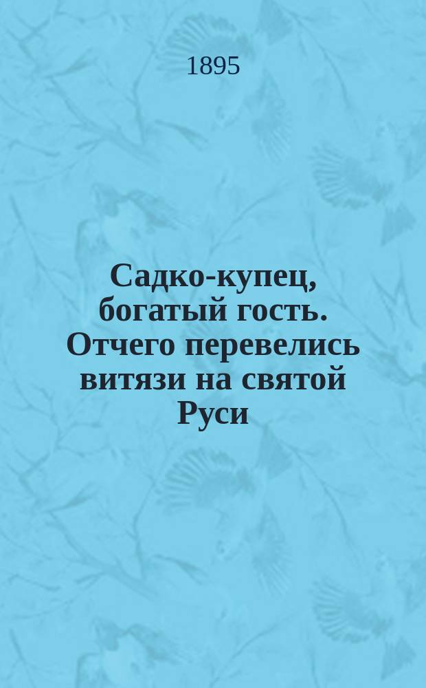 Садко-купец, богатый гость. Отчего перевелись витязи на святой Руси : По сборникам Кирши-Данилова, Киреевского, Рыбникова и Гильфердинга