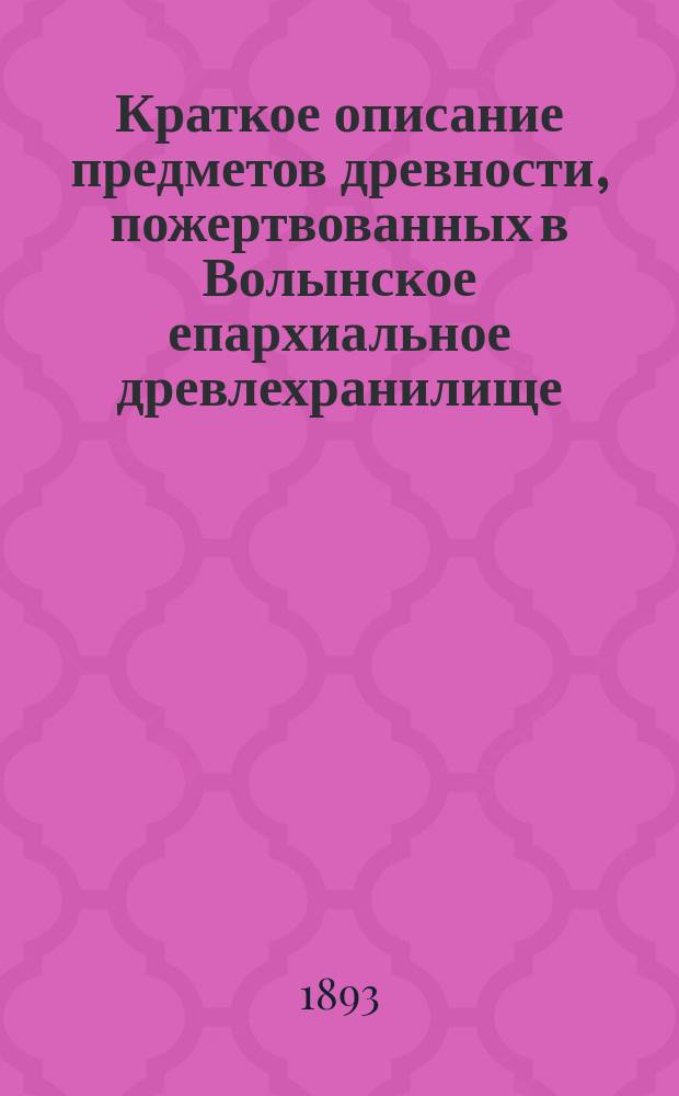 Краткое описание предметов древности, пожертвованных в Волынское епархиальное древлехранилище ... [Вып. 1] : ... по июль 1893 года