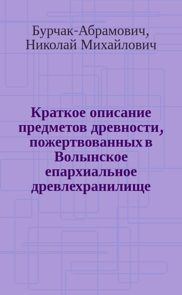 Краткое описание предметов древности, пожертвованных в Волынское епархиальное древлехранилище ... Вып. 3 : ... от 1 августа 1894 года по 1 ноября 1898 года