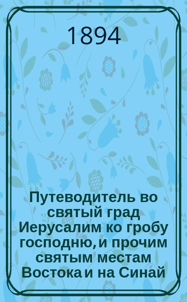 Путеводитель во святый град Иерусалим ко гробу господню, и прочим святым местам Востока и на Синай : С воспоминанием страстей Христовых и прочих знаменат. событий, совершившихся на святых местах