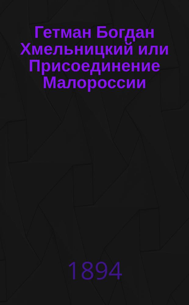 Гетман Богдан Хмельницкий или Присоединение Малороссии : Ист. повесть