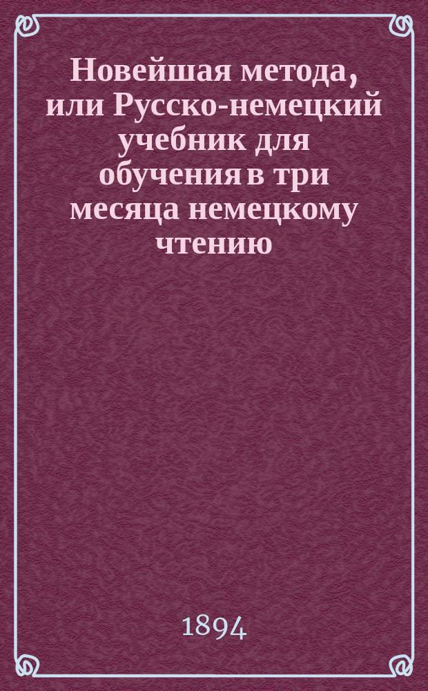 Новейшая метода, или Русско-немецкий учебник для обучения в три месяца немецкому чтению, письму и разговору без помощи учителя : Высш. курс