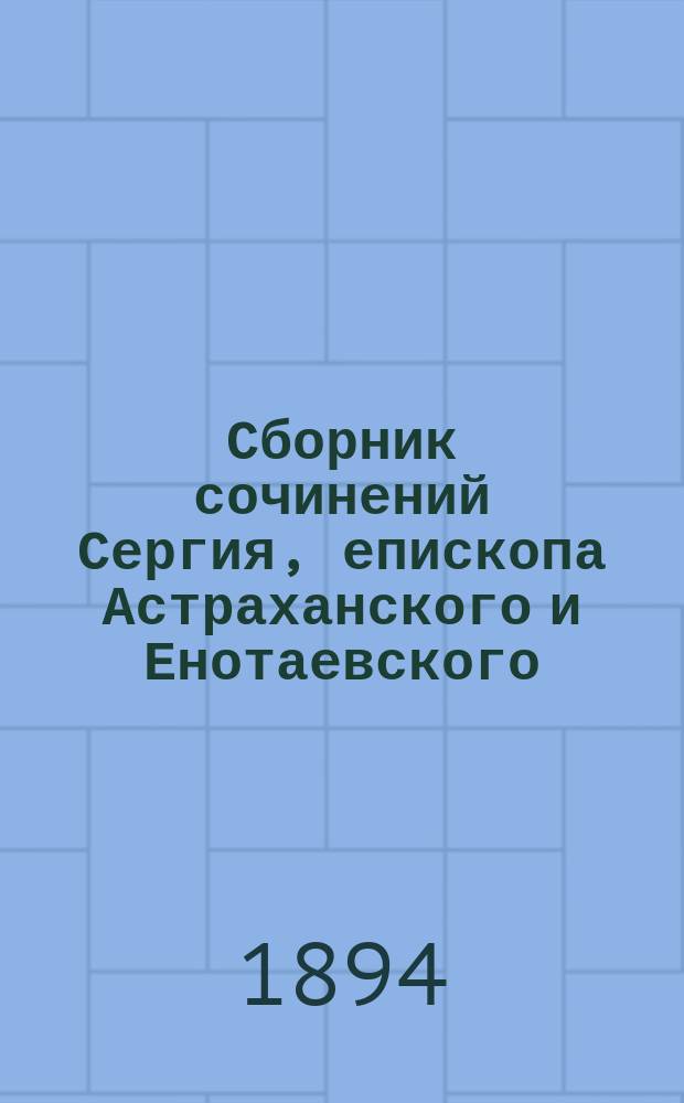 Сборник сочинений Сергия, епископа Астраханского и Енотаевского : Ч. 1-