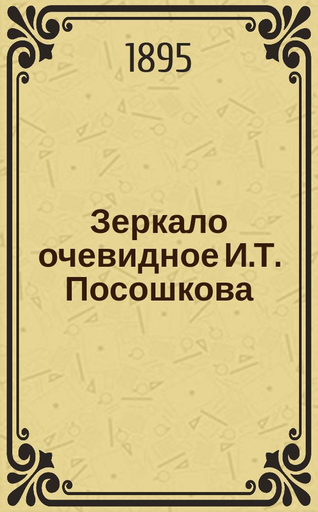 Зеркало очевидное И.Т. Посошкова : (Ред. полная) По рукоп. списку, хранящемуся в Б-ке Каз. духов. акад., по определению Сов. Акад., изд. [и снабдил предисл.] проф. А. Царевский. Вып. [1]-2. [Вып. 1]