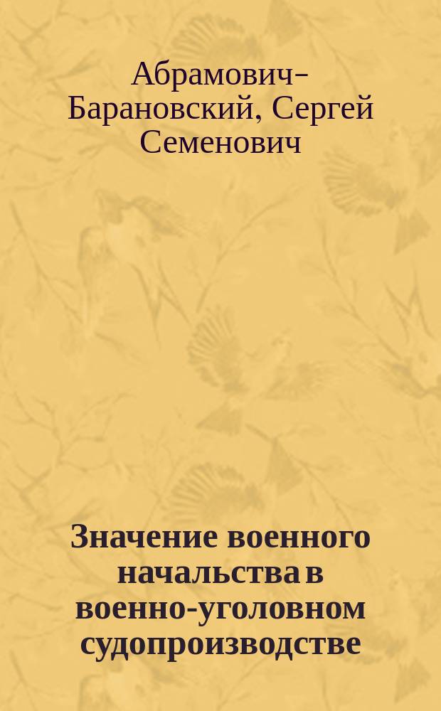 Значение военного начальства в военно-уголовном судопроизводстве : Сравн. исслед. взаим. отношений судеб., адм. и обвин. властей в области уголов. процесса по общ. и по воен. праву