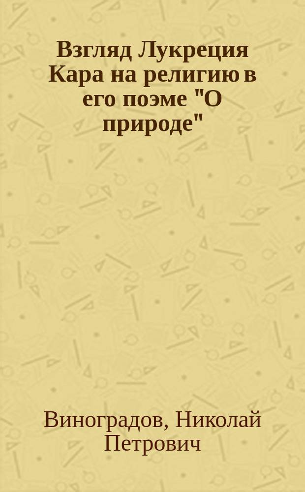 Взгляд Лукреция Кара на религию в его поэме "О природе" : Речь, произнес. в торжеств. годич. собр. Казан. духов. акад., 8 нояб. 1896 г., инспектором Акад., экстраорд. проф. прот. Н. Виноградовым