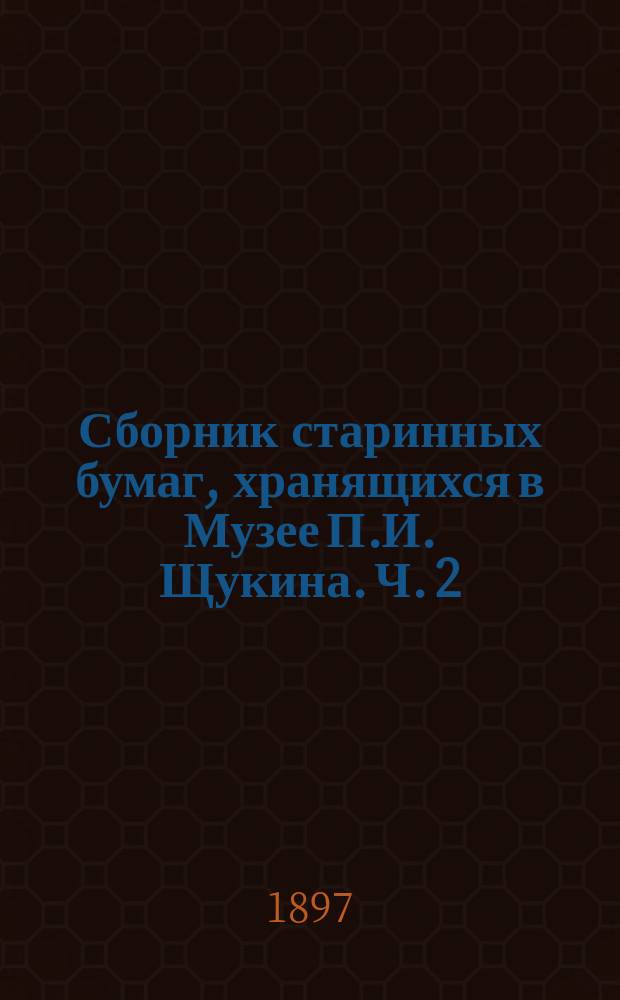 Сборник старинных бумаг, хранящихся в Музее П.И. Щукина. Ч. 2