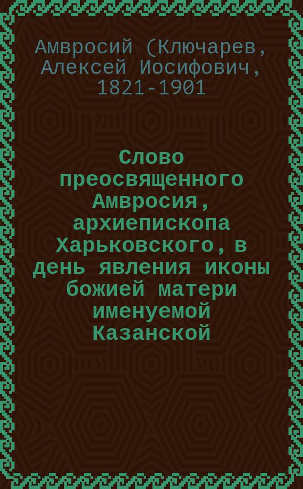 Слово преосвященного Амвросия, архиепископа Харьковского, в день явления иконы божией матери именуемой Казанской, 8-го июля : О необходимости для православ. христианина участвовать в церк. жизни, чтобы сохранить в душе своей веру : Произнесено в Харьк. семин. церкви в присутствии учителей и учительниц церковно-приходских школ, призванных для слушания науч. курсов в г. Харькове