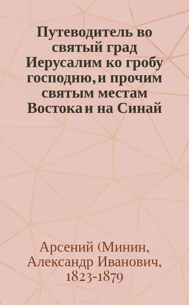 Путеводитель во святый град Иерусалим ко гробу господню, и прочим святым местам Востока и на Синай : С воспоминанием страстей Христовых и прочих знаменат. событий, совершившихся на святых местах
