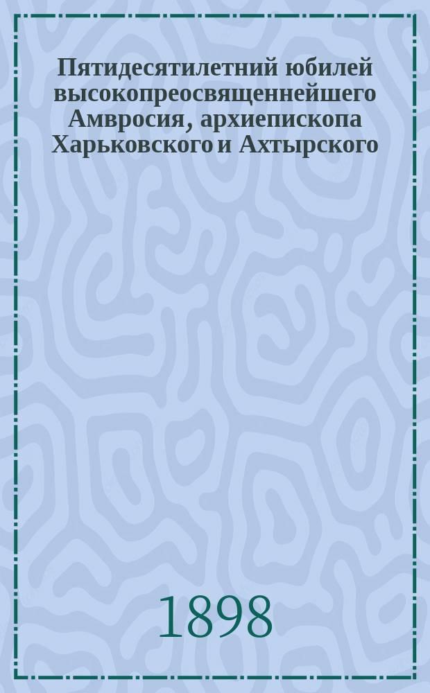 Пятидесятилетний юбилей высокопреосвященнейшего Амвросия, архиепископа Харьковского и Ахтырского, (17 нояб. 1848 - 17 нояб. 1898) : Биогр. сведения и приветств. адреса