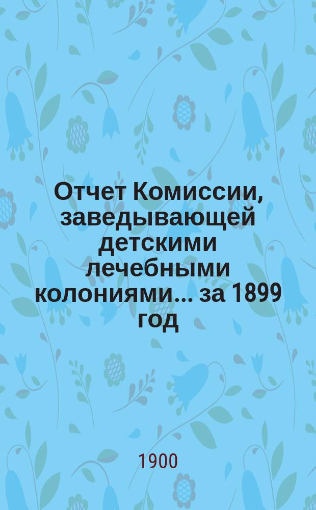 Отчет Комиссии, заведывающей детскими лечебными колониями... за 1899 год