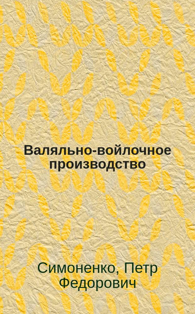 Валяльно-войлочное производство : Материалы, употребляемые для этого пр-ва, приготовление дешевых и дорогих войлоков, а также войлоков для хирург. целей, повязок, корсетов, непромокаемых войлоков и войлоч. ковров. Изготовление валенок, сапог... и проч. : Сост. по науч. данным рус. и иностр. источникам П.Ф. Симоненко