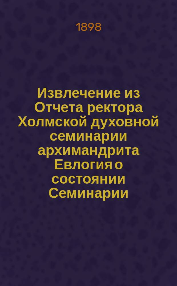 Извлечение из Отчета ректора Холмской духовной семинарии архимандрита Евлогия о состоянии Семинарии... ... за 1897/8 уч. г.