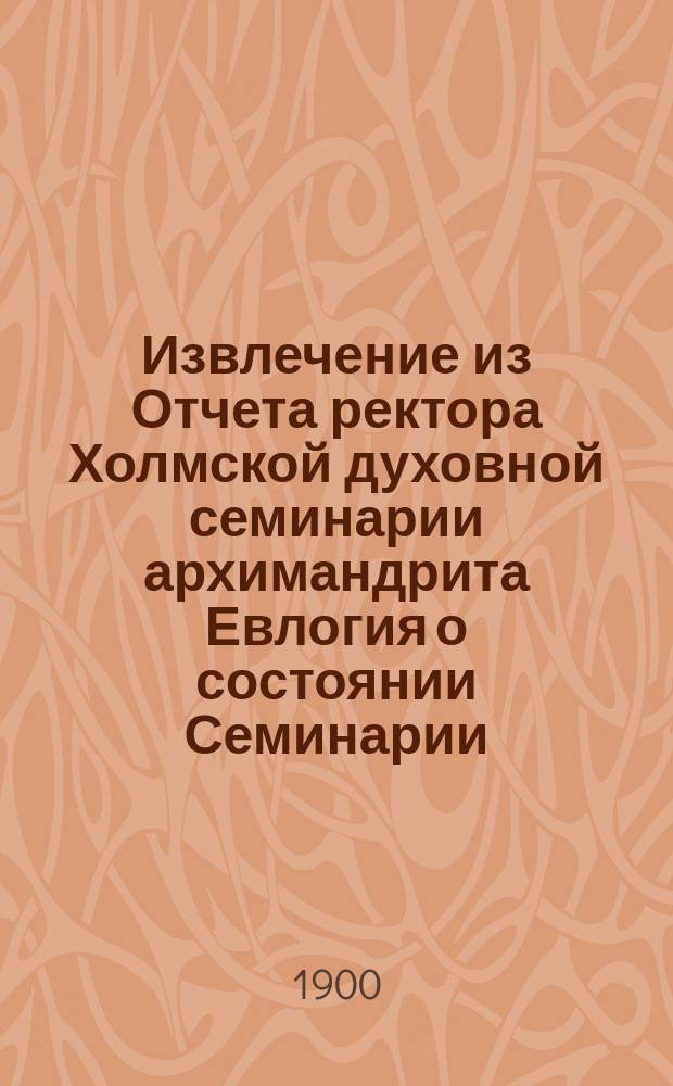 Извлечение из Отчета ректора Холмской духовной семинарии архимандрита Евлогия о состоянии Семинарии... ... за 1899-1900 уч. г.