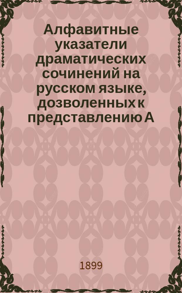 Алфавитные указатели драматических сочинений на русском языке, дозволенных к представлению А) безусловно и Б) с исключениями... с указанием на соответствующие год, № газеты "Правительственный вестник", число и месяц : Сост. по поручению Совета Рус. театр. о-ва
