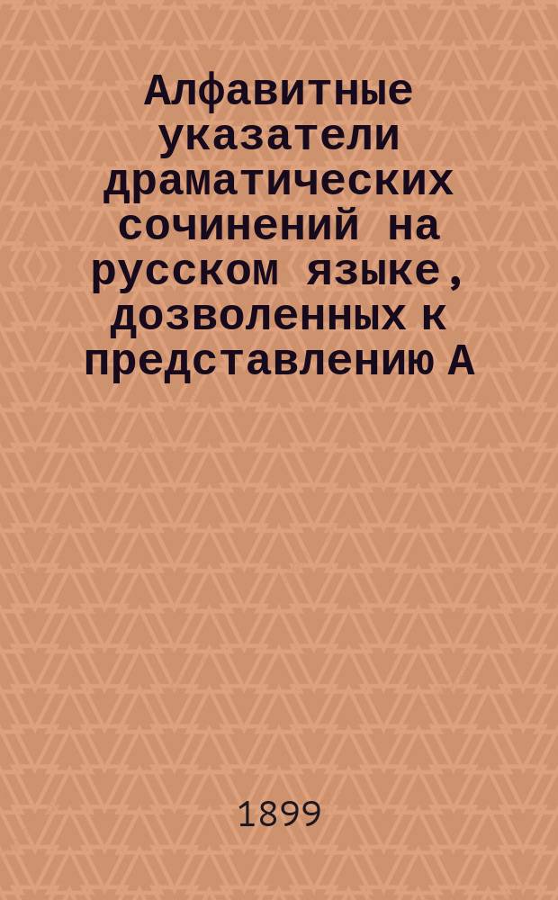 Алфавитные указатели драматических сочинений на русском языке, дозволенных к представлению А) безусловно и Б) с исключениями... с указанием на соответствующие год, № газеты "Правительственный вестник", число и месяц : Сост. по поручению Совета Рус. театр. о-ва. ... с 1 января 1897 года по 1 января 1899 года