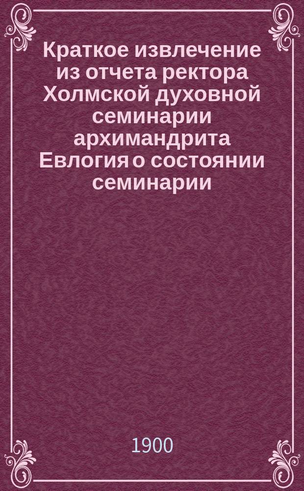 Краткое извлечение из отчета ректора Холмской духовной семинарии архимандрита Евлогия о состоянии семинарии... ... за 1899-1900 уч. г.