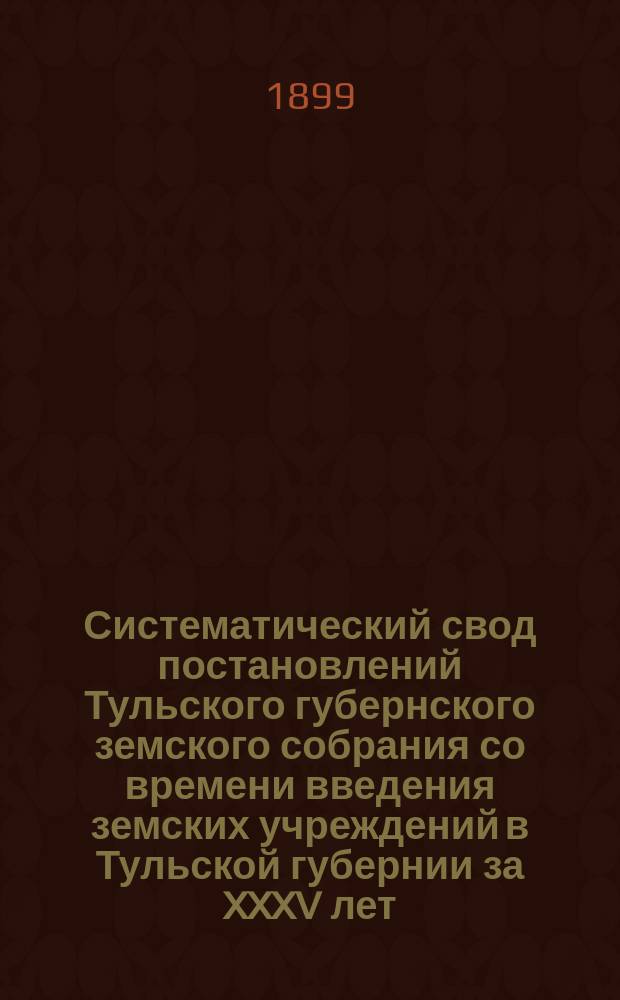 Систематический свод постановлений Тульского губернского земского собрания со времени введения земских учреждений в Тульской губернии за XXXV лет : Сост., по поруч. Губ. земской управы..., И.А. Воронцов-Вельяминов. Вып. 1. Вып. 1 : Заключающий в себе четыре отдела за 1866-1899 гг.