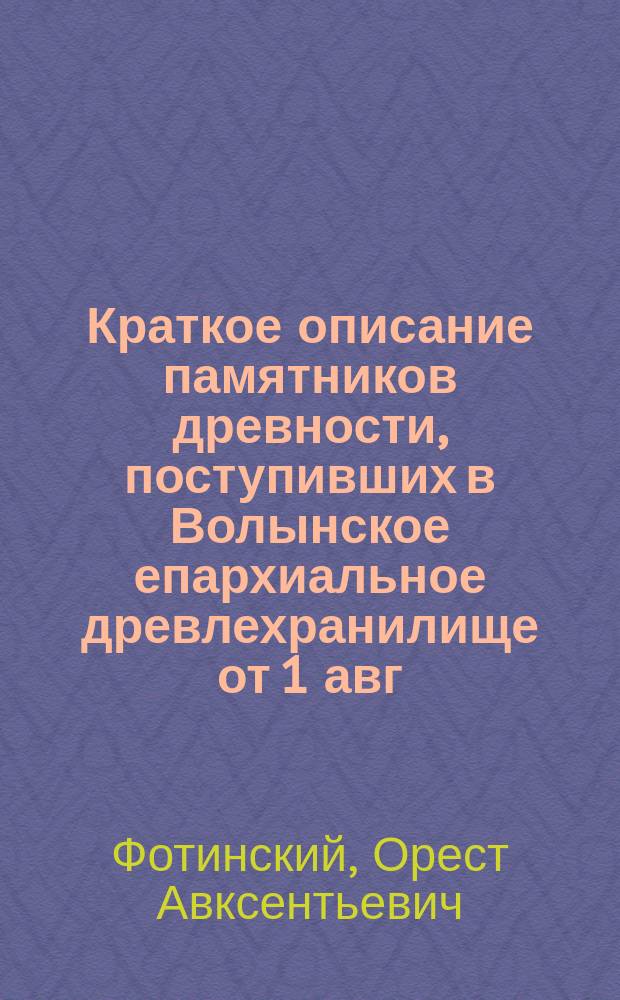 Краткое описание памятников древности, поступивших в Волынское епархиальное древлехранилище от 1 авг. 1894 года по 1 ноября 1898 г.