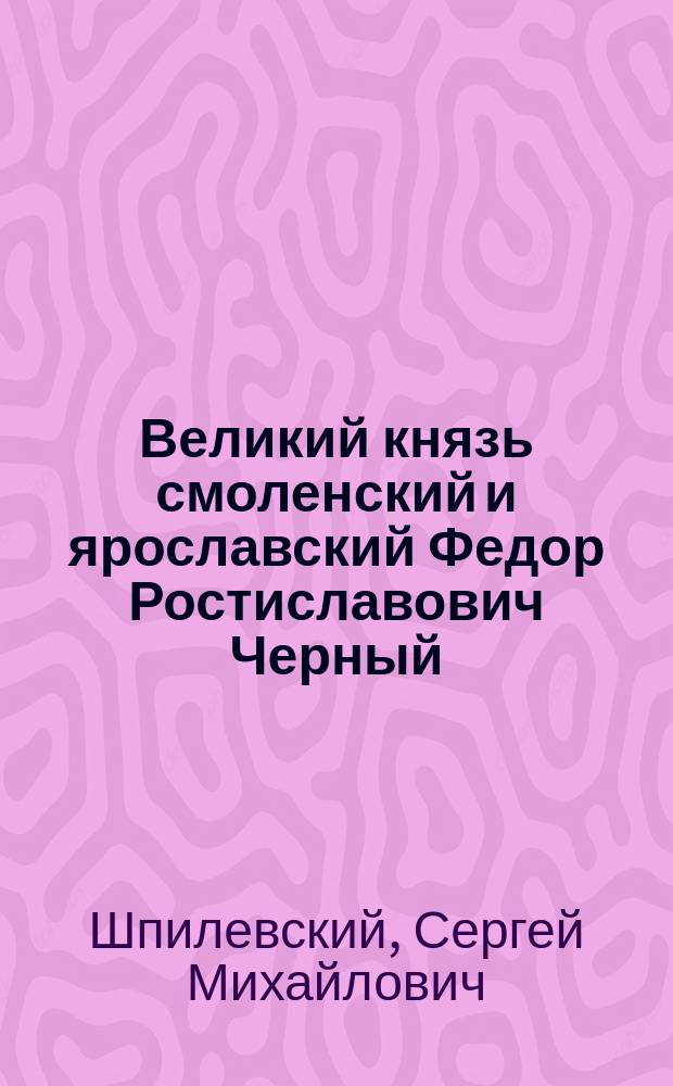 Великий князь смоленский и ярославский Федор Ростиславович Черный : Речь С.М. Шпилевского в день шестисотлетия годовщины смерти Федора, 19 сент. 1899 г