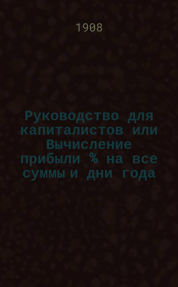Руководство для капиталистов или Вычисление прибыли % на все суммы и дни года : Кн. полезная для банкиров, купцов, бухгалтеров и част. лиц