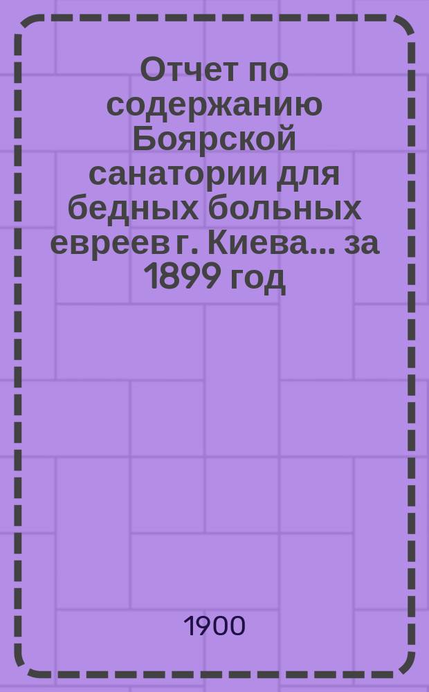 Отчет по содержанию Боярской санатории для бедных больных евреев г. Киева... ... за 1899 год