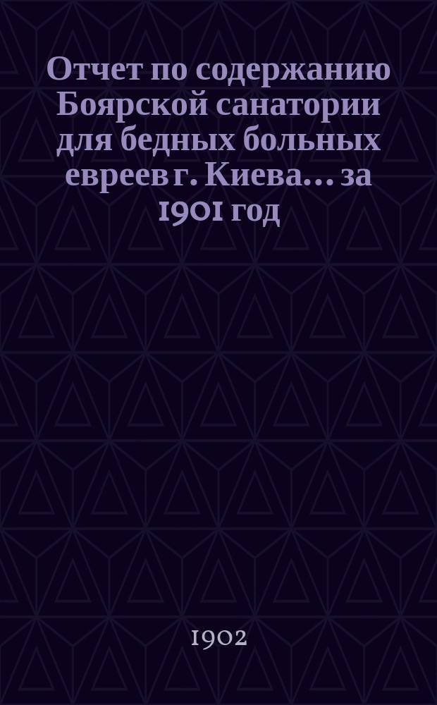 Отчет по содержанию Боярской санатории для бедных больных евреев г. Киева... ... за 1901 год