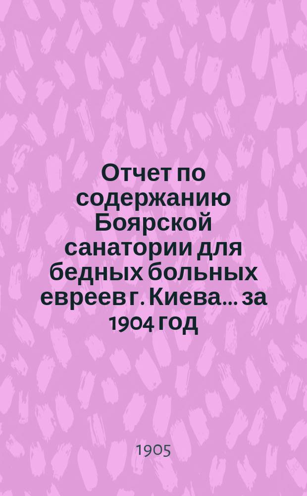 Отчет по содержанию Боярской санатории для бедных больных евреев г. Киева... ... за 1904 год