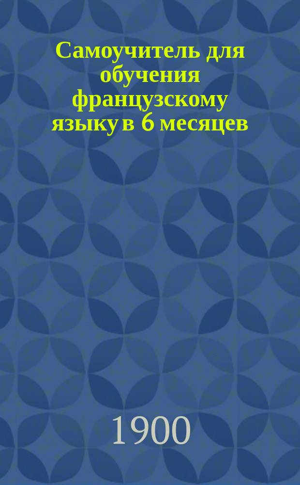 Самоучитель для обучения французскому языку в 6 месяцев : Скорый метод Сост. по образцу метода Берлица К. Скарбье, б. учитель уч-ща Берлица и препод. в г. Одессе. Ч. 1