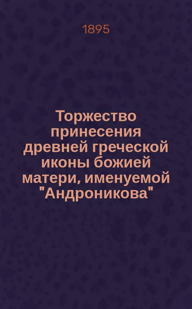 Торжество принесения древней греческой иконы божией матери, именуемой "Андроникова", из С.-Петербурга в Казанский Вышневолочский женский монастырь 1 мая 1885 г. с фотографическим изображением иконы божией матери