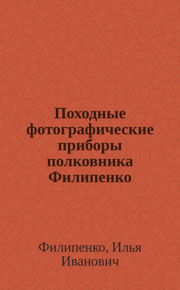 Походные фотографические приборы полковника Филипенко : Портр. и виды для любителей, путешественников, инженеров, военных, корреспондентов и пр. : Описание употребления этих приборов и крат. описание приемов фотографии