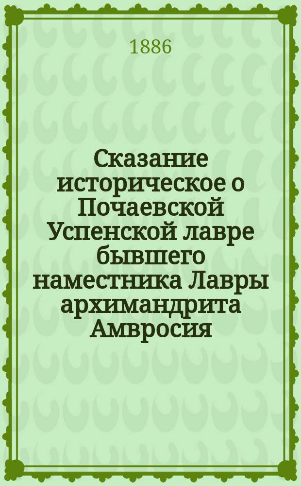 Сказание историческое о Почаевской Успенской лавре бывшего наместника Лавры архимандрита Амвросия, с дополнительными главами о позднейших покойных священно-архимандритах Лавры, архиепископах: Агафангеле, Димитрие и Тихоне