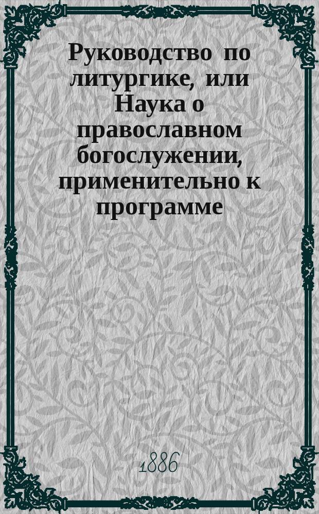 Руководство по литургике, или Наука о православном богослужении, применительно к программе, изданной Учебным комитетом для учеников духовных семинарий