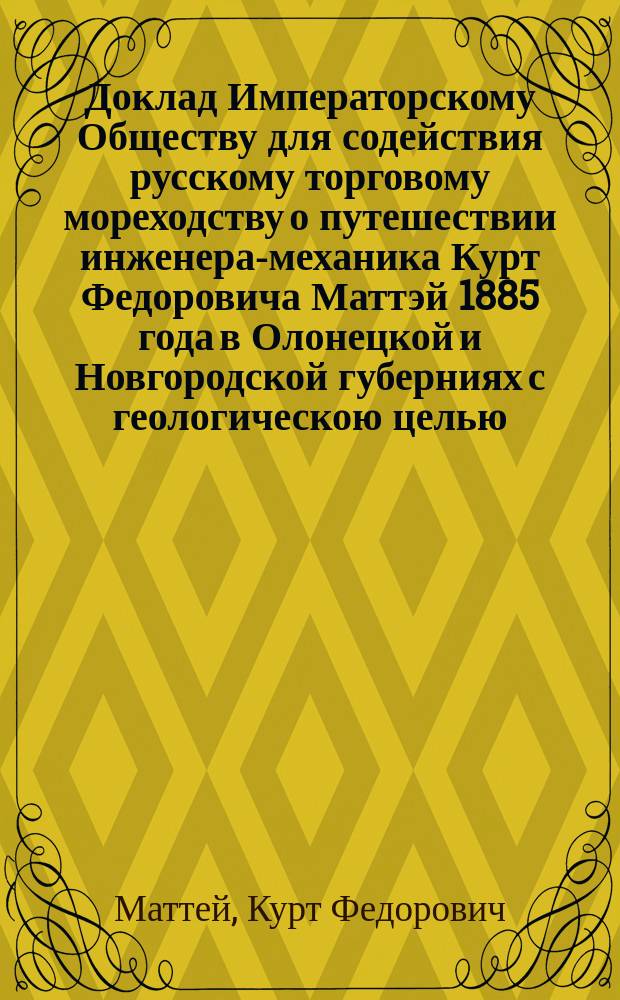 Доклад Императорскому Обществу для содействия русскому торговому мореходству о путешествии инженера-механика Курт Федоровича Маттэй 1885 года в Олонецкой и Новгородской губерниях с геологическою целью