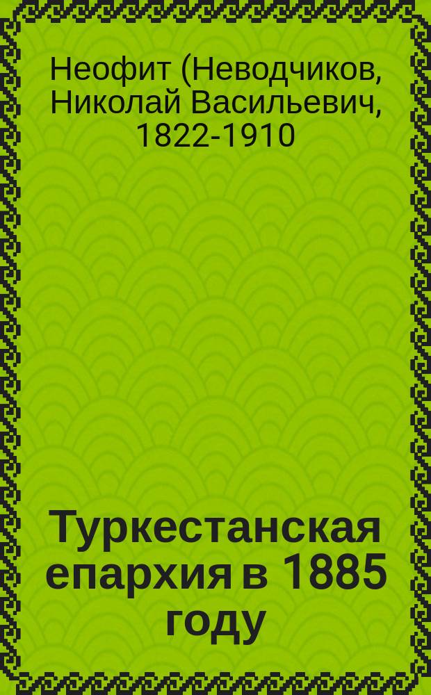 Туркестанская епархия в 1885 году : (Отчет о состоянии епархии, представл. Святейшему синоду преосвященным Неофитом, еп. Туркестан. и Ташкент.)