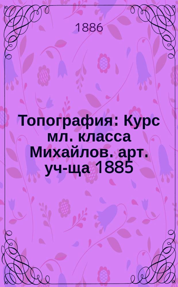 Топография : Курс мл. класса Михайлов. арт. уч-ща 1885/6 г. : В 3 отд.