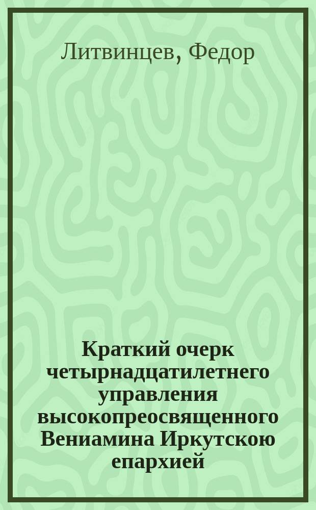 Краткий очерк четырнадцатилетнего управления высокопреосвященного Вениамина Иркутскою епархией, составленный ко дню двадцатипятилетнего юбилея его служения в святительском сане, священником Преображенской церкви г. Иркутска, Феодором Литвинцевым : 1873-1887 гг.