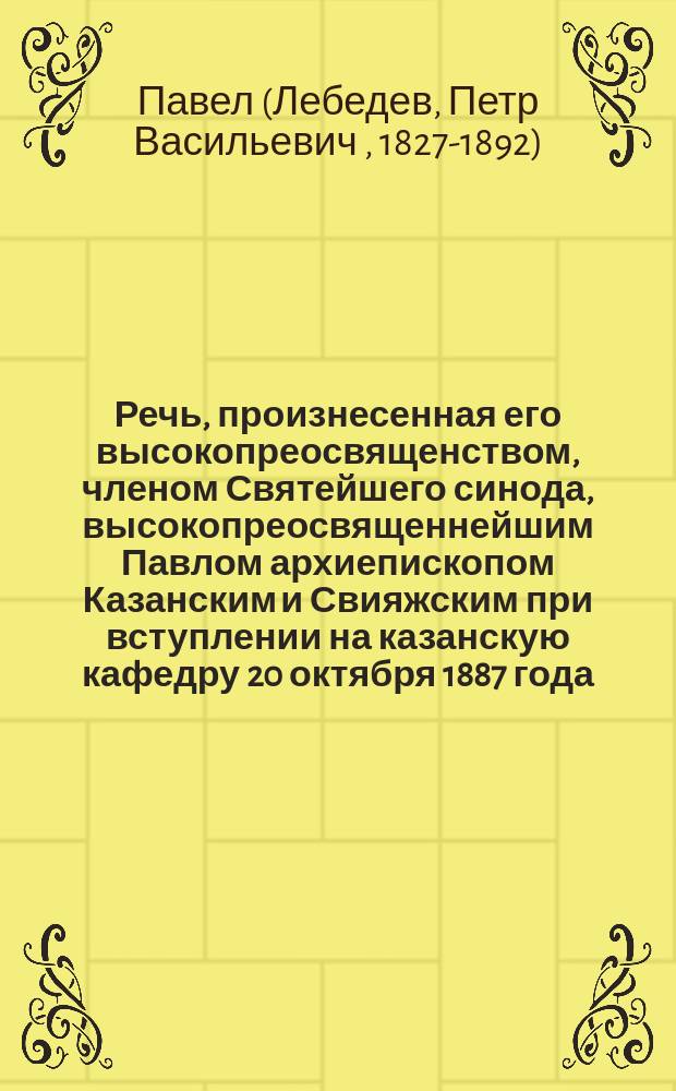 Речь, произнесенная его высокопреосвященством, членом Святейшего синода, высокопреосвященнейшим Павлом архиепископом Казанским и Свияжским при вступлении на казанскую кафедру 20 октября 1887 года