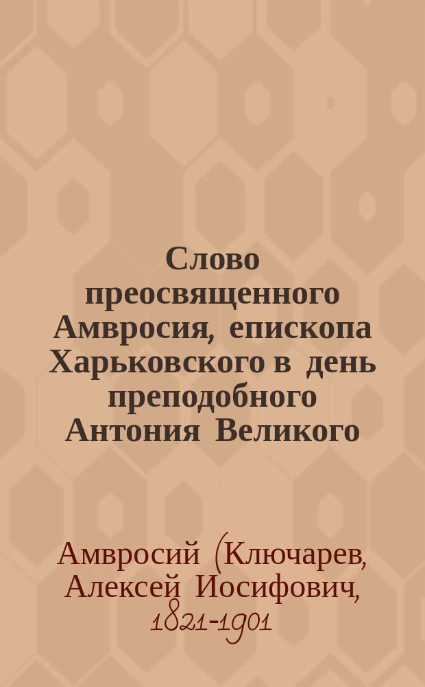 Слово преосвященного Амвросия, епископа Харьковского в день преподобного Антония Великого : О силе слова Христова : Произнесено 17 янв. в день храмового праздника и годич. акта в Харьк. ун-те